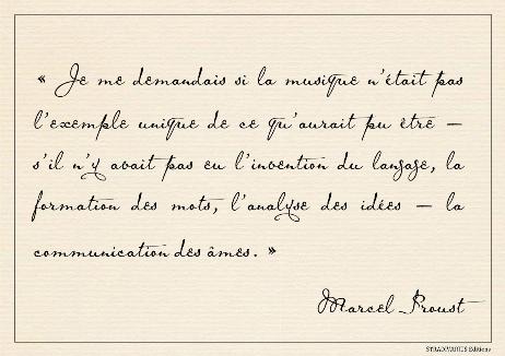 PROUST Marcel - I wondered whether music might not be the unique example of what might have been – if the invention of the language, the formation of words, the analysis of ideas had not intervened – the means of communication between souls. 