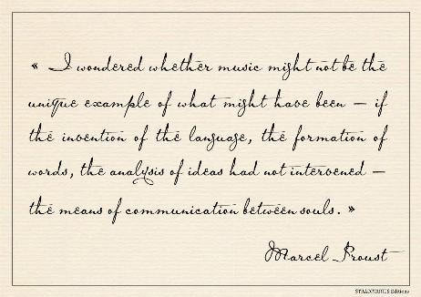 PROUST Marcel - I wondered whether music might not be the unique example of what might have been – if the invention of the language, the formation of words, the analysis of ideas had not intervened – the means of communication between souls. 