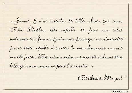 MOZART Wolfgang Amadeus - Never have I heard such things as you, Anton Stadler, are able to perform on your instrument. Never should I have thought that a clarinet could be capable of imitating the human voice as it was imitated by you. Indeed, your instrument has so soft and lovely tone that no one who has a heart can resist it. 