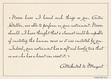MOZART Wolfgang Amadeus - Never have I heard such things as you, Anton Stadler, are able to perform on your instrument. Never should I have thought that a clarinet could be capable of imitating the human voice as it was imitated by you. Indeed, your instrument has so soft and lovely tone that no one who has a heart can resist it. 