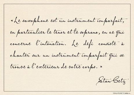 GETZ Stan - The saxophone is an imperfect instrument, especially the tenor and soprano, as far as intonation goes. The challenge is to sing on an imperfect instrument that is outside of your body. 