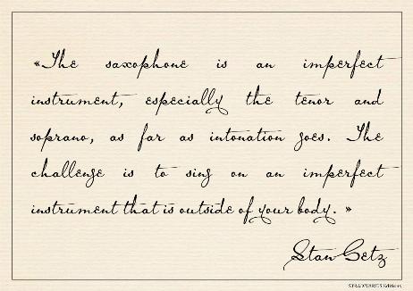 GETZ Stan - The saxophone is an imperfect instrument, especially the tenor and soprano, as far as intonation goes. The challenge is to sing on an imperfect instrument that is outside of your body. 