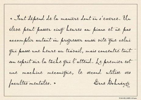 DOHNANYI Ernö - Everything depends on how one practices. One studentmay spend five hours at the piano and will not accomplish as much or progress as fast as one who spends an hour at work, but concentrates his whole mind on the task before him. The first is a mechanical machine, the second uses his mental powers. 
