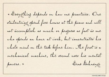 DOHNANYI Ernö - Everything depends on how one practices. One studentmay spend five hours at the piano and will not accomplish as much or progress as fast as one who spends an hour at work, but concentrates his whole mind on the task before him. The first is a mechanical machine, the second uses his mental powers. 