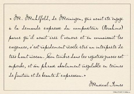 THE TIMES - Mr. Muhlfeld, of Meiningen, who had been engaged at the composer's (Brahms) special desire because he had created the part and knew its requirements, speedily proved himself an executant of the highest calibre. His tone in the lowest register is superb, and his phrasing absolutely unsurpassable for finish and beauty of expression.