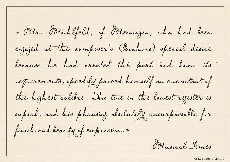 THE TIMES - Mr. Muhlfeld, of Meiningen, who had been engaged at the composer's (Brahms) special desire because he had created the part and knew its requirements, speedily proved himself an executant of the highest calibre. His tone in the lowest register is superb, and his phrasing absolutely unsurpassable for finish and beauty of expression.